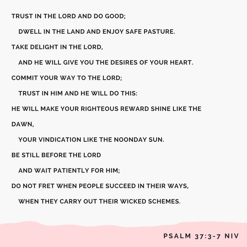 Trust in the Lord and do good; dwell in the land and enjoy safe pasture.4 Take delight in the Lord, and he will give you the desires of your heart.5 Commit your way to the Lord; trust in him and he will do this-6 He .png